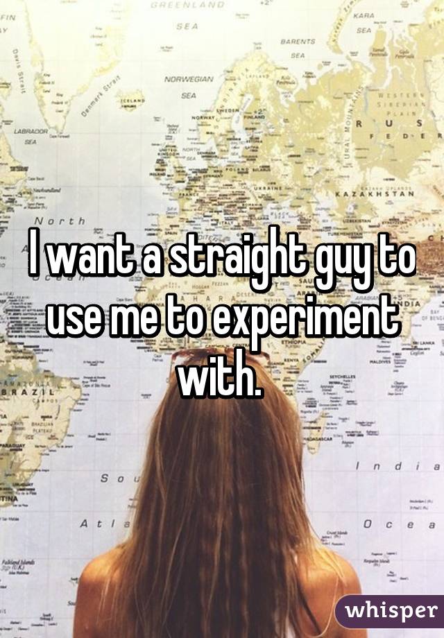 I want a straight guy to use me to experiment with. 