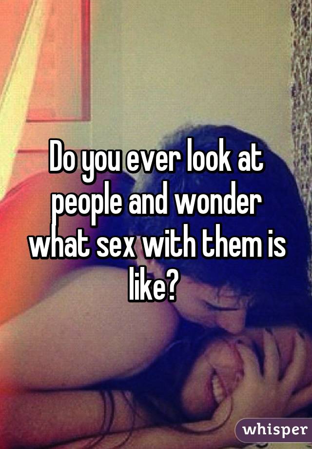 Do you ever look at people and wonder what sex with them is like? 