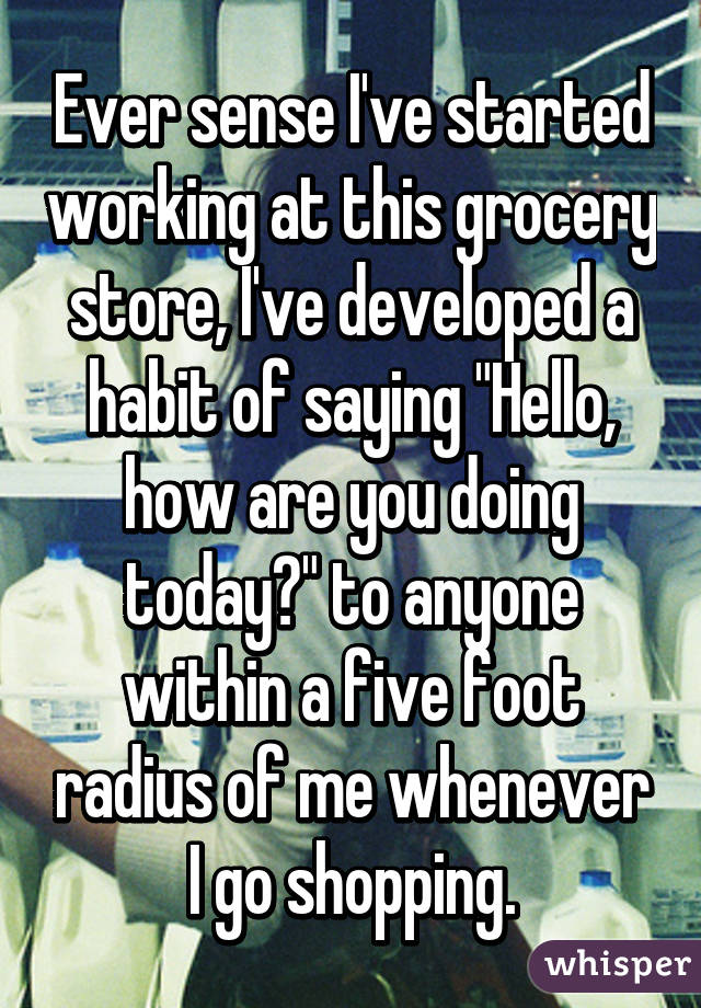 Ever sense I've started working at this grocery store, I've developed a habit of saying "Hello, how are you doing today?" to anyone within a five foot radius of me whenever I go shopping.