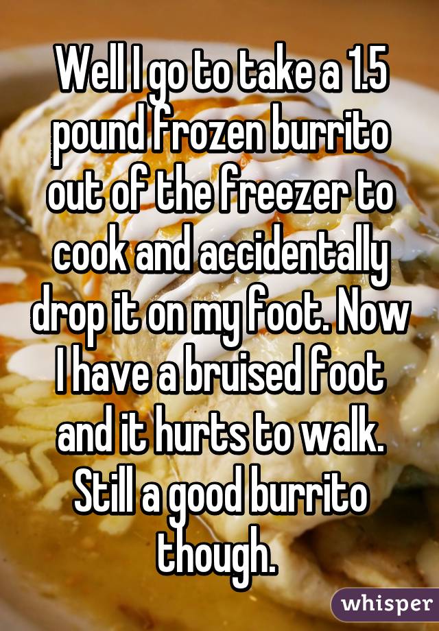 Well I go to take a 1.5 pound frozen burrito out of the freezer to cook and accidentally drop it on my foot. Now I have a bruised foot and it hurts to walk. Still a good burrito though. 