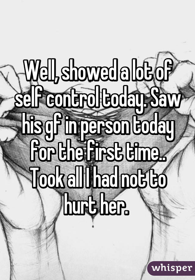 Well, showed a lot of self control today. Saw his gf in person today for the first time.. Took all I had not to hurt her. 