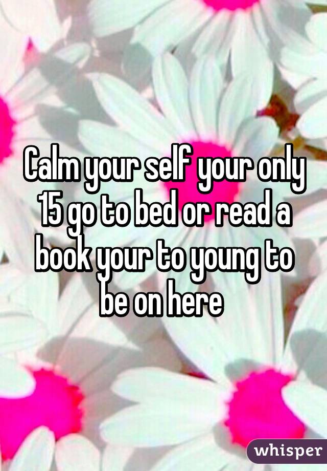 Calm your self your only 15 go to bed or read a book your to young to be on here 