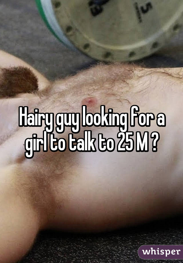 Hairy guy looking for a girl to talk to 25 M 😊