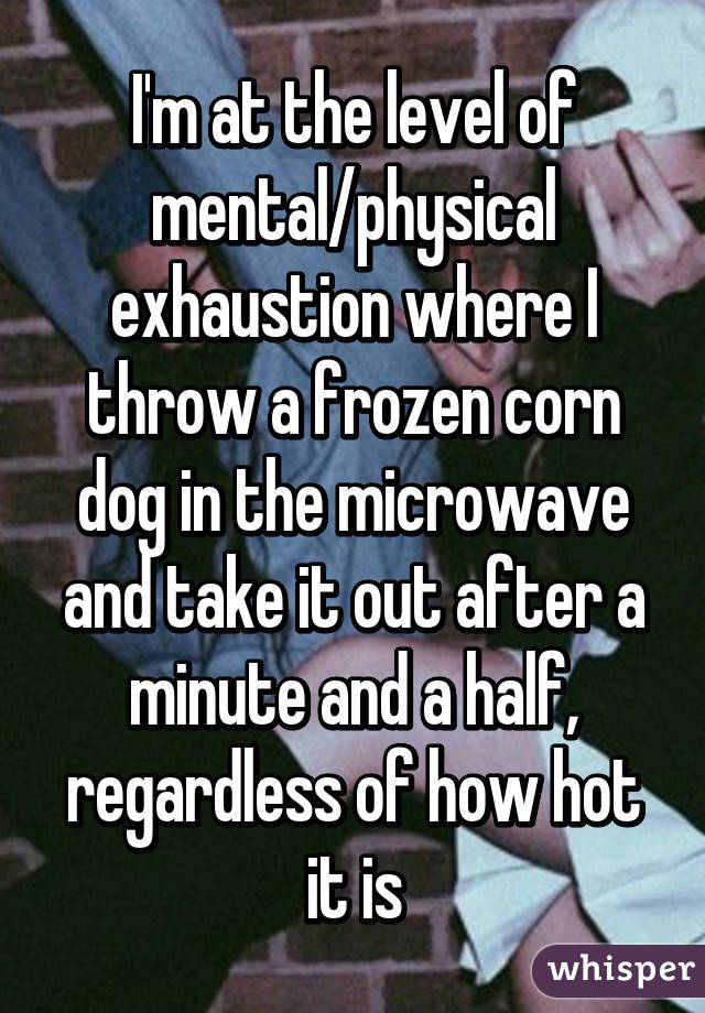 I'm at the level of mental/physical exhaustion where I throw a frozen corn dog in the microwave and take it out after a minute and a half, regardless of how hot it is