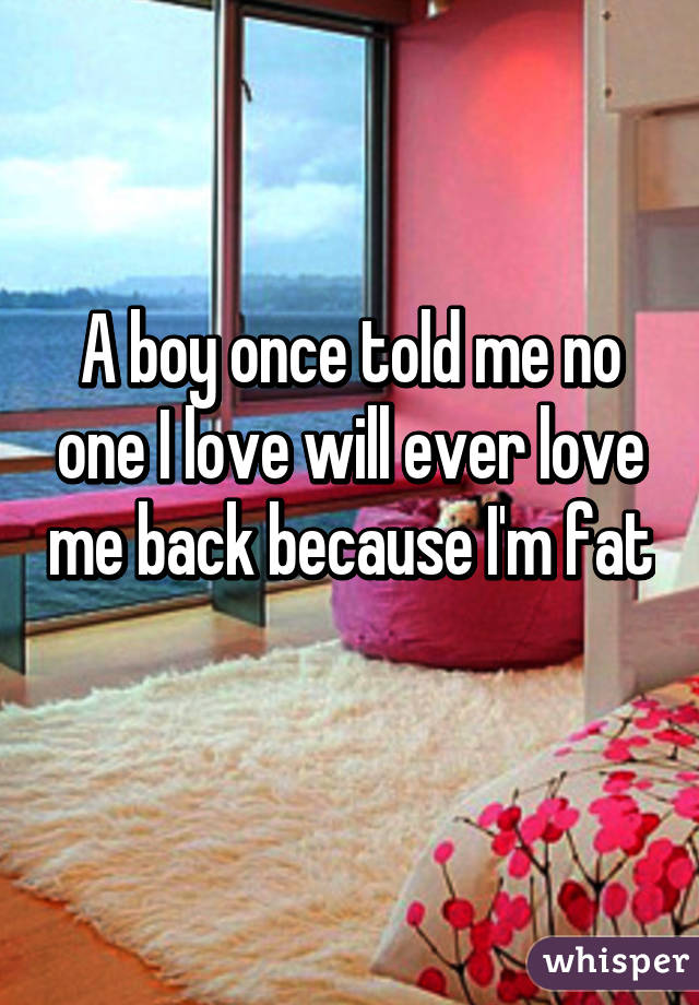 A boy once told me no one I love will ever love me back because I'm fat 