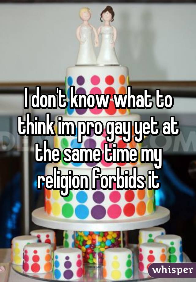 I don't know what to think im pro gay yet at the same time my religion forbids it