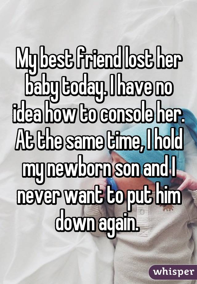 My best friend lost her baby today. I have no idea how to console her. At the same time, I hold my newborn son and I never want to put him down again. 