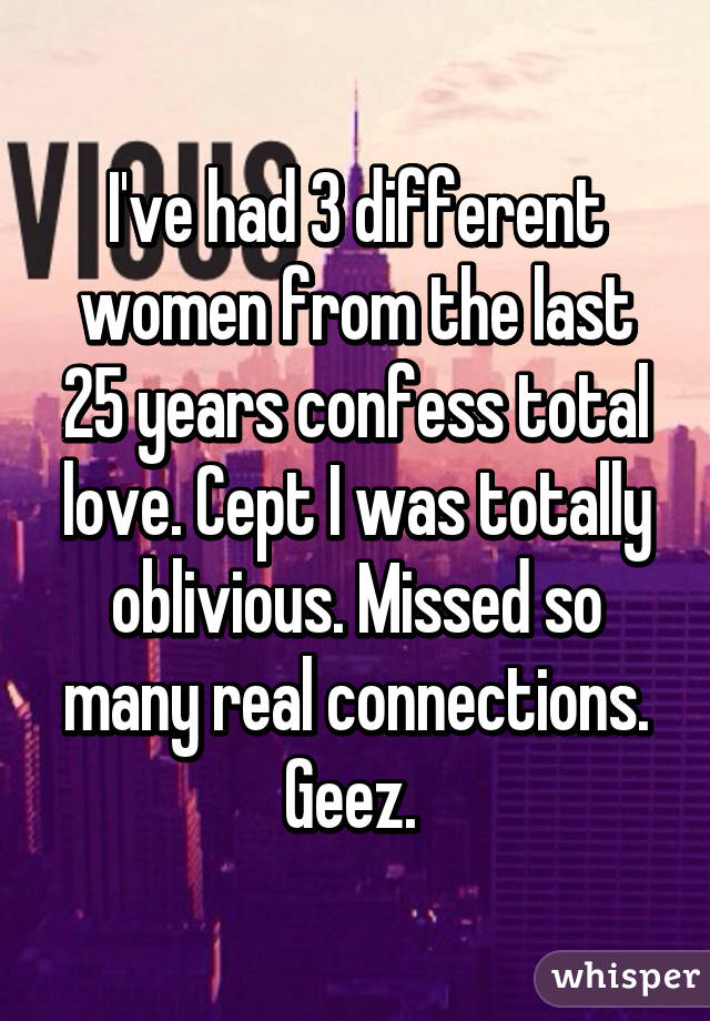 I've had 3 different women from the last 25 years confess total love. Cept I was totally oblivious. Missed so many real connections. Geez. 