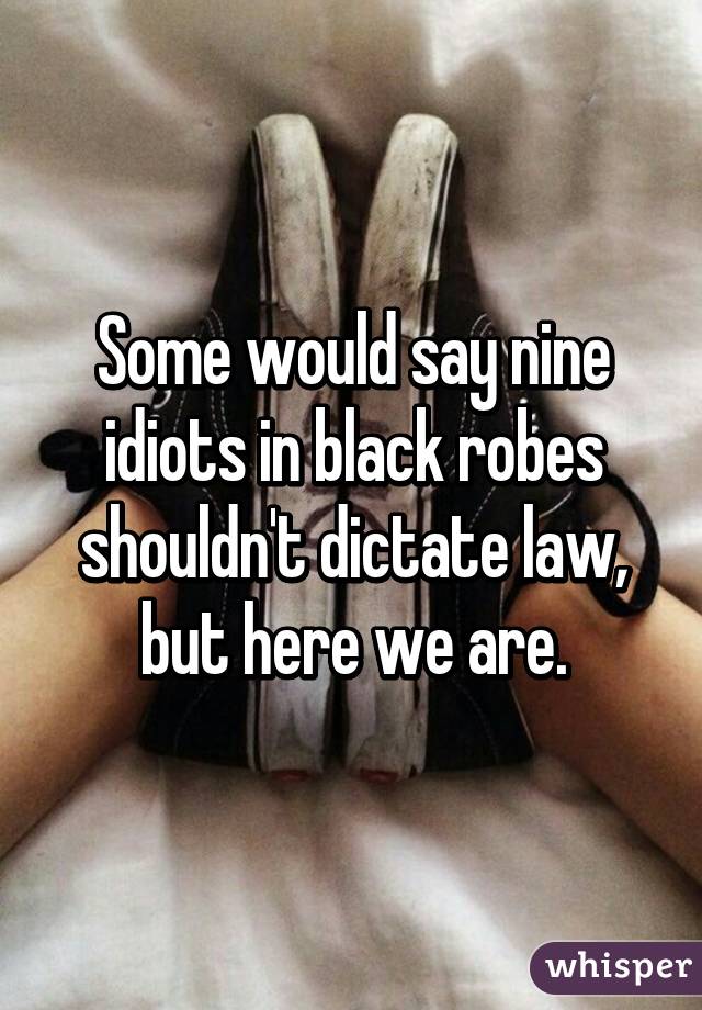 Some would say nine idiots in black robes shouldn't dictate law, but here we are.