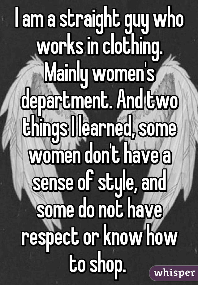 I am a straight guy who works in clothing. Mainly women's department. And two things I learned, some women don't have a sense of style, and some do not have respect or know how to shop. 