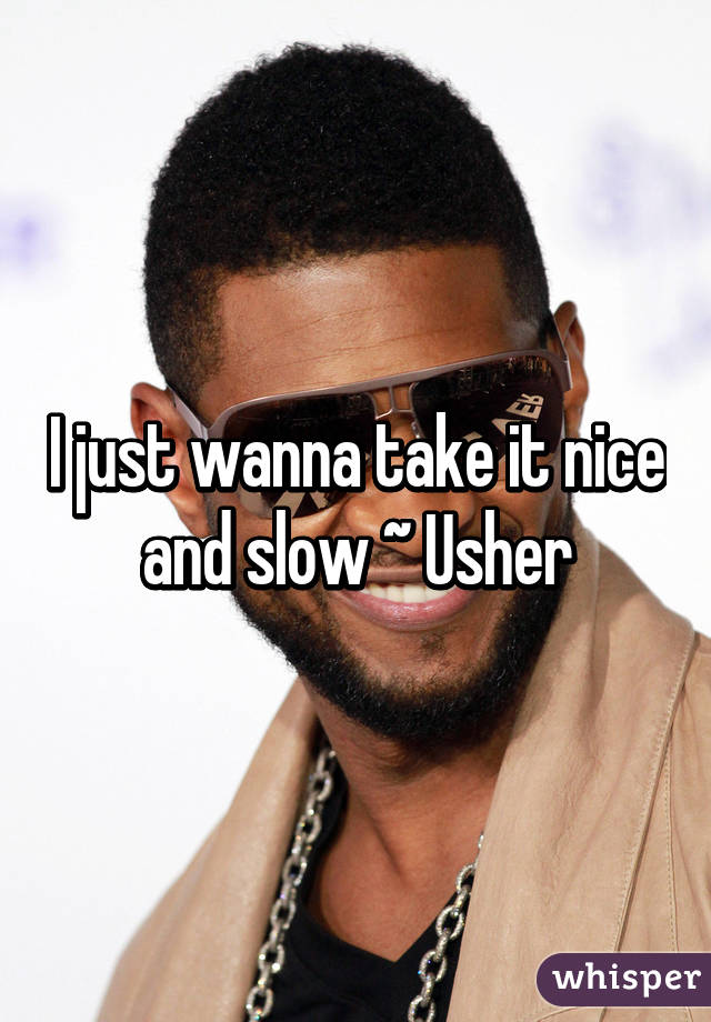 I just wanna take it nice and slow ~ Usher