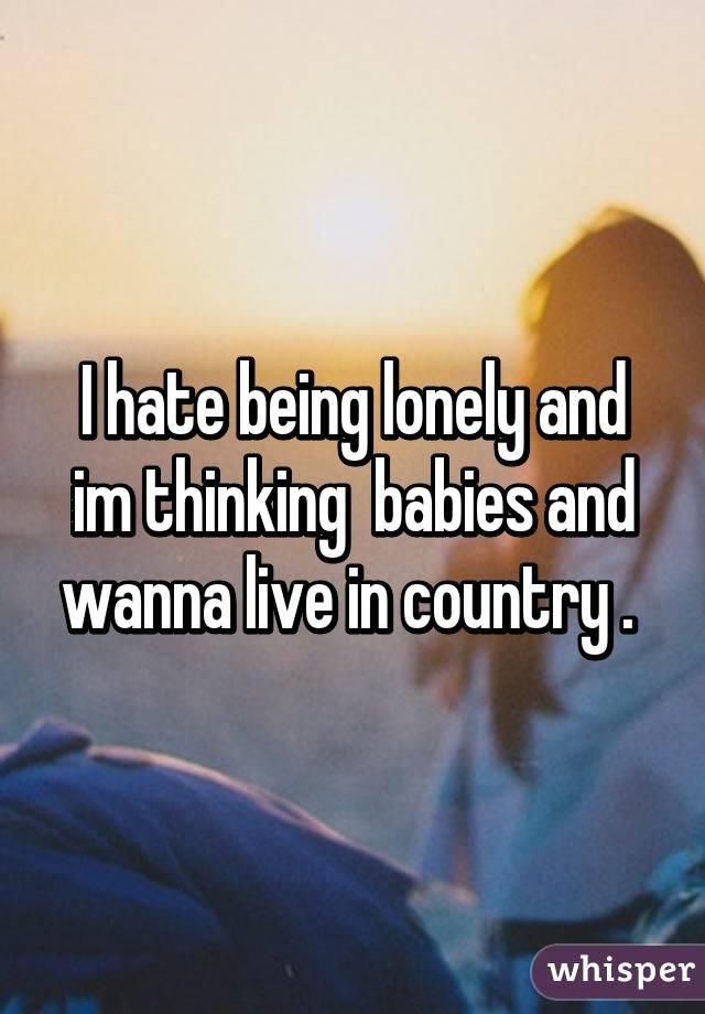 I hate being lonely and im thinking  babies and wanna live in country . 