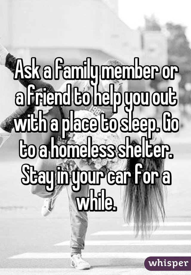 Ask a family member or a friend to help you out with a place to sleep. Go to a homeless shelter. Stay in your car for a while.