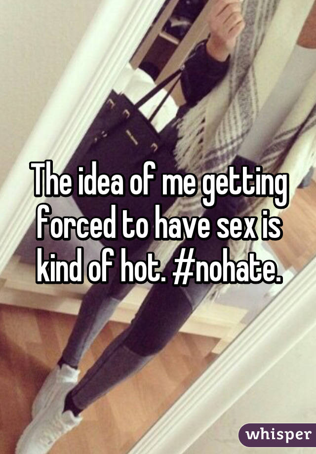 The idea of me getting forced to have sex is kind of hot. #nohate.