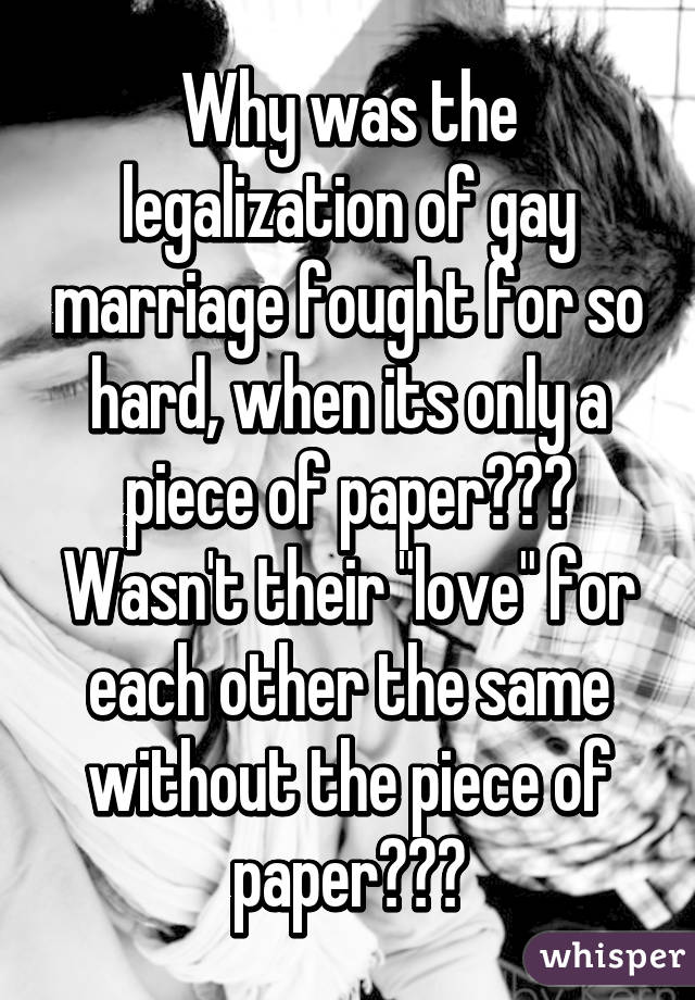 Why was the legalization of gay marriage fought for so hard, when its only a piece of paper??? Wasn't their "love" for each other the same without the piece of paper???