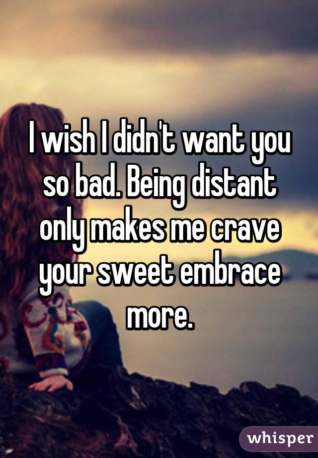 I wish I didn't want you so bad. Being distant only makes me crave your sweet embrace more.