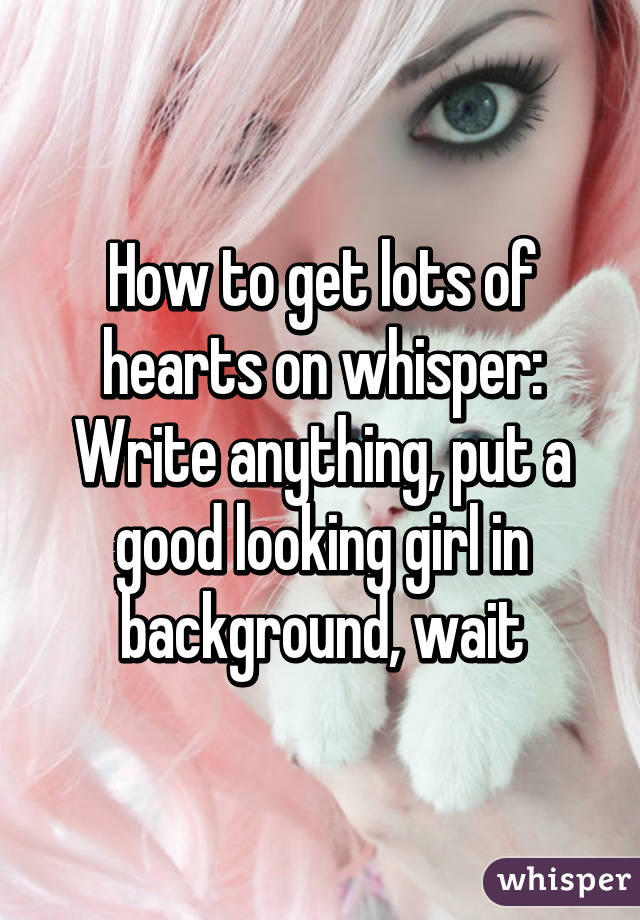 How to get lots of hearts on whisper: Write anything, put a good looking girl in background, wait