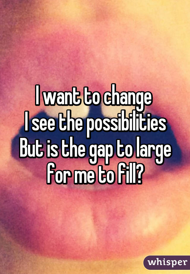 I want to change 
I see the possibilities
But is the gap to large for me to fill?