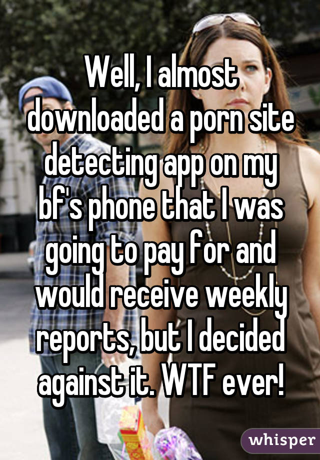 Well, I almost downloaded a porn site detecting app on my bf's phone that I was going to pay for and would receive weekly reports, but I decided against it. WTF ever!