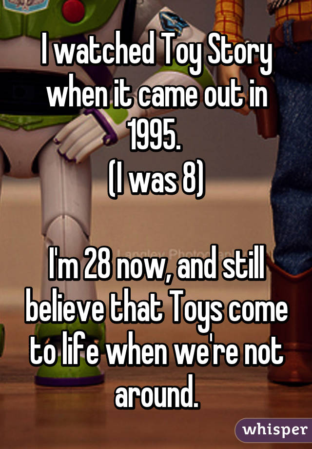 I watched Toy Story when it came out in 1995. 
(I was 8)

I'm 28 now, and still believe that Toys come to life when we're not around.