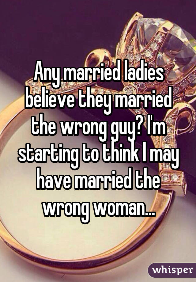 Any married ladies believe they married the wrong guy? I'm starting to think I may have married the wrong woman...
