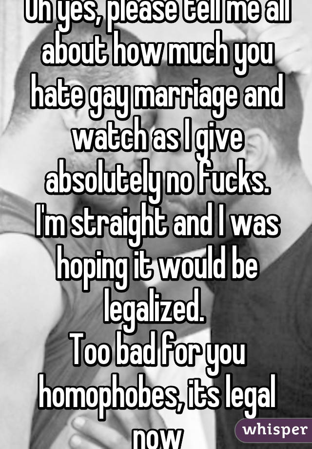 Oh yes, please tell me all about how much you hate gay marriage and watch as I give absolutely no fucks.
I'm straight and I was hoping it would be legalized. 
Too bad for you homophobes, its legal now