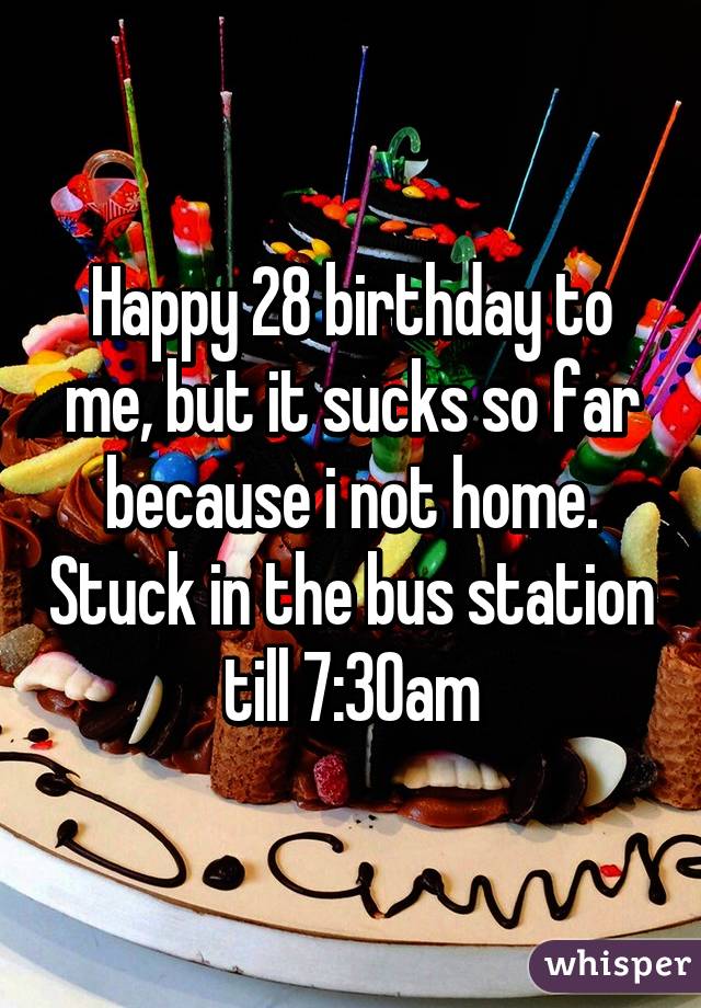 Happy 28 birthday to me, but it sucks so far because i not home. Stuck in the bus station till 7:30am
