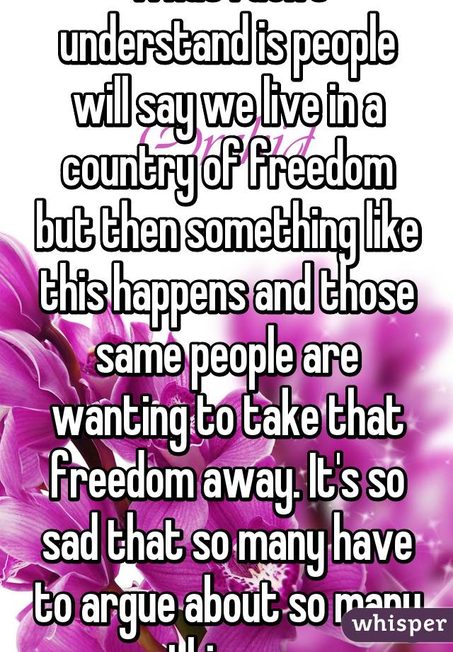 What I don't understand is people will say we live in a country of freedom but then something like this happens and those same people are wanting to take that freedom away. It's so sad that so many have to argue about so many things. 