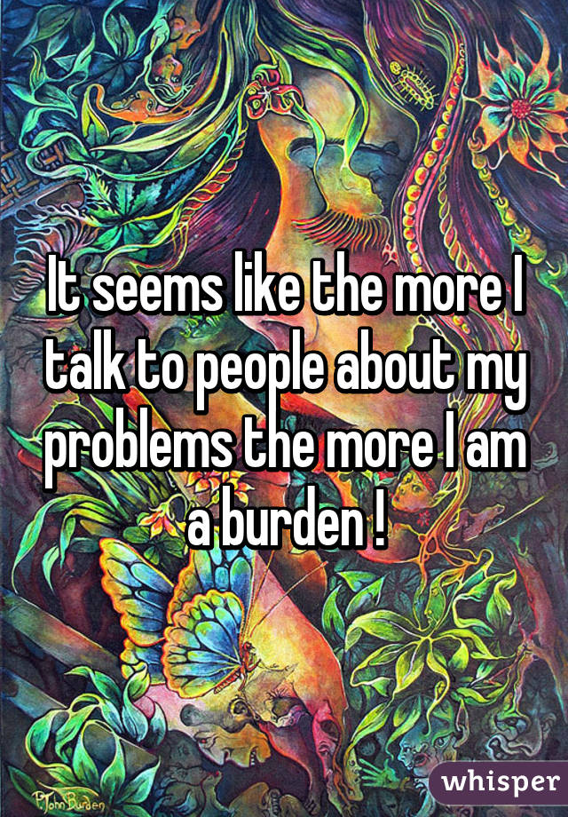 It seems like the more I talk to people about my problems the more I am a burden !