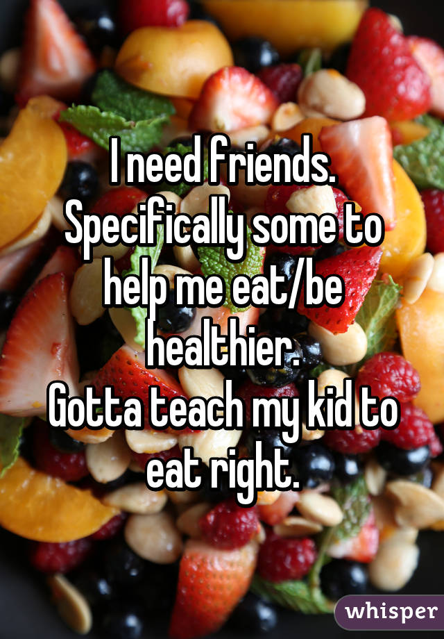 I need friends. Specifically some to help me eat/be healthier.
Gotta teach my kid to eat right.