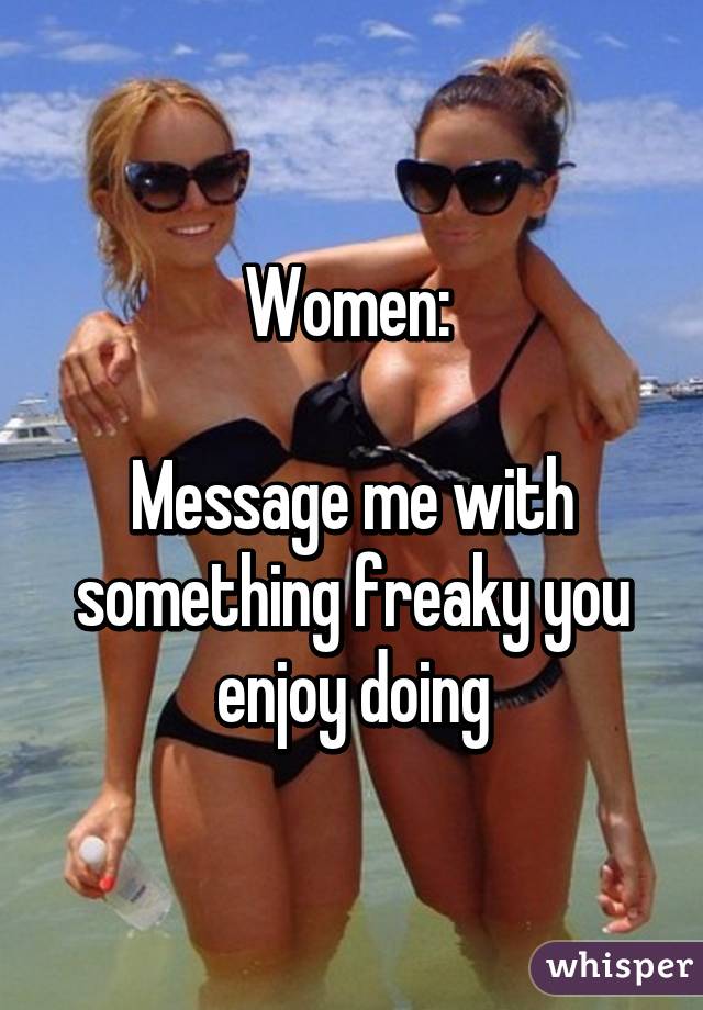 Women: 

Message me with something freaky you enjoy doing