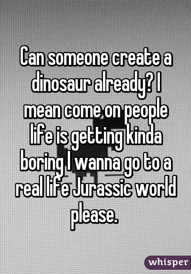 Can someone create a dinosaur already? I mean come on people life is getting kinda boring I wanna go to a real life Jurassic world please. 