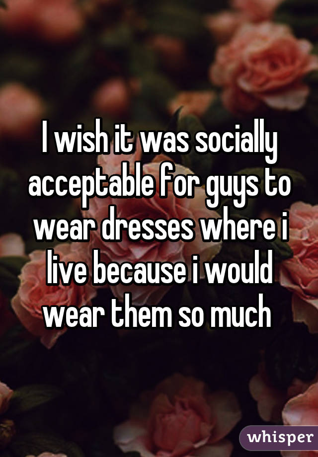 I wish it was socially acceptable for guys to wear dresses where i live because i would wear them so much 