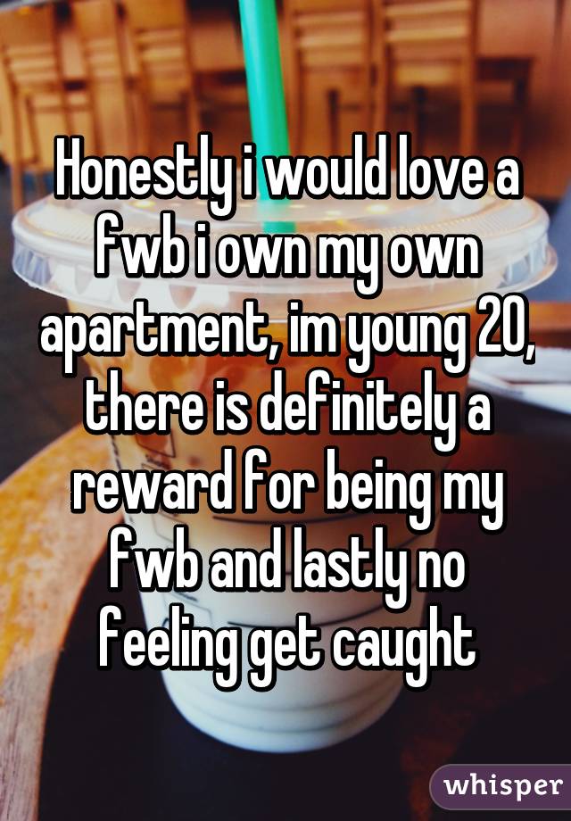 Honestly i would love a fwb i own my own apartment, im young 20, there is definitely a reward for being my fwb and lastly no feeling get caught