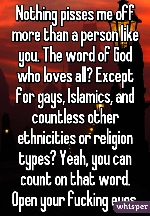 Nothing pisses me off more than a person like you. The word of God who loves all? Except for gays, Islamics, and countless other ethnicities or religion types? Yeah, you can count on that word. Open your fucking eyes.