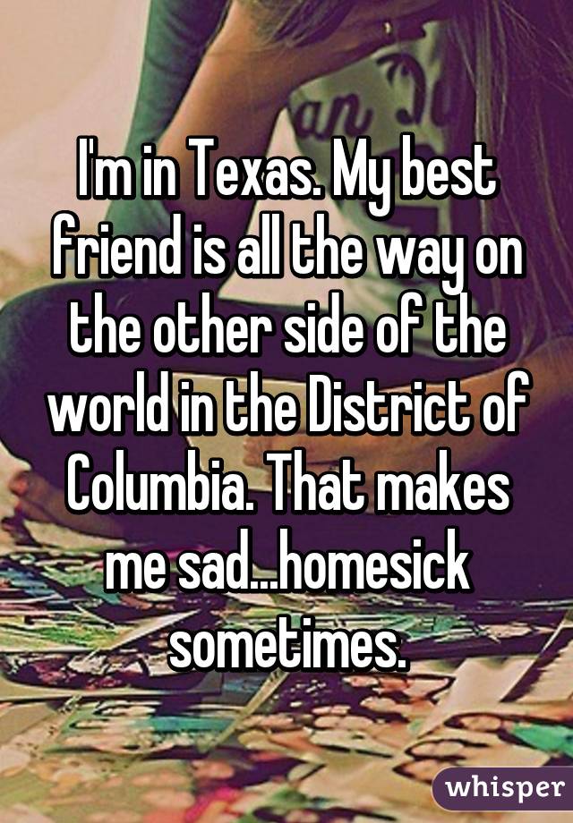I'm in Texas. My best friend is all the way on the other side of the world in the District of Columbia. That makes me sad...homesick sometimes.