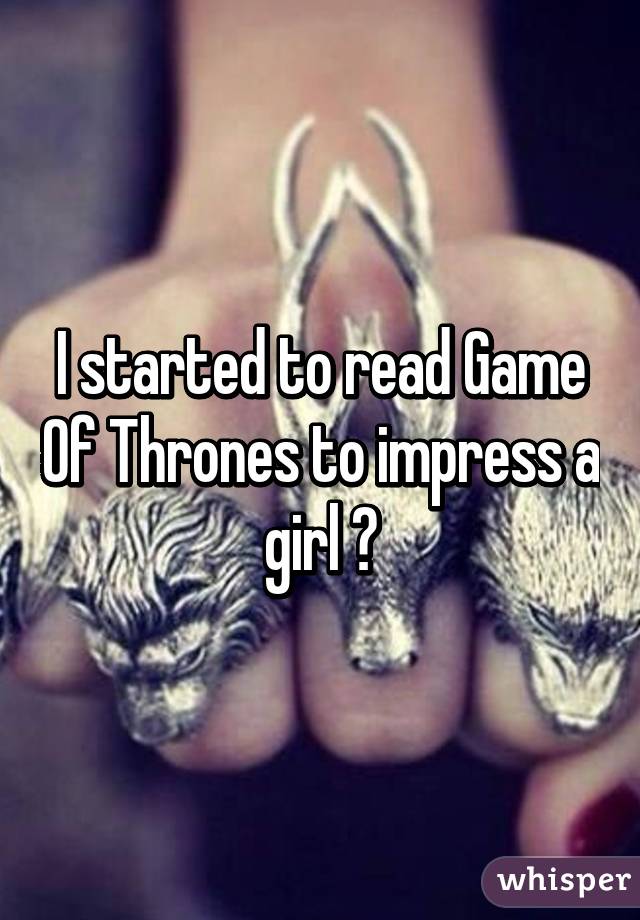 I started to read Game Of Thrones to impress a girl 😏