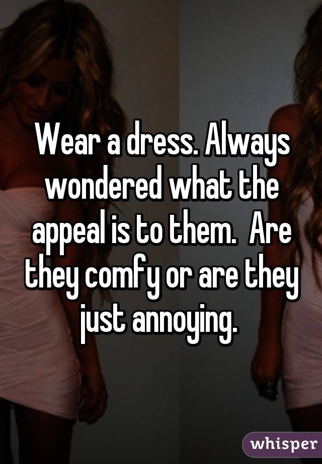 Wear a dress. Always wondered what the appeal is to them.  Are they comfy or are they just annoying. 