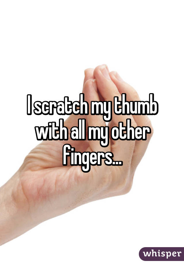 I scratch my thumb with all my other fingers...