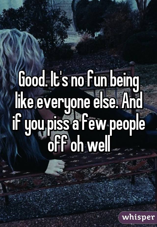 Good. It's no fun being like everyone else. And if you piss a few people off oh well
