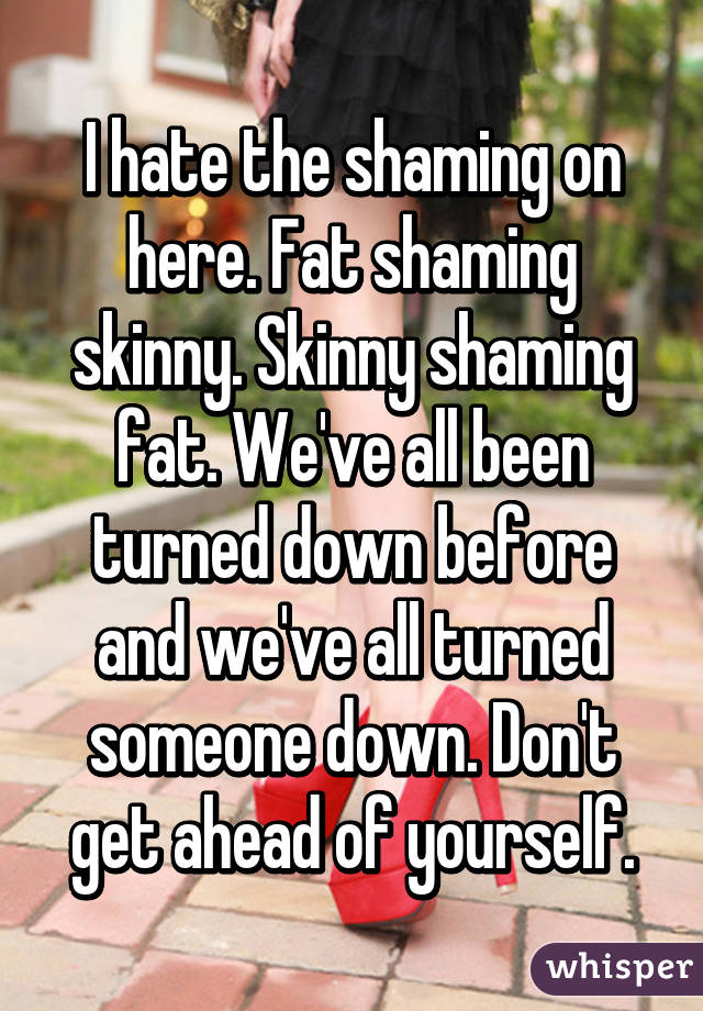 I hate the shaming on here. Fat shaming skinny. Skinny shaming fat. We've all been turned down before and we've all turned someone down. Don't get ahead of yourself.