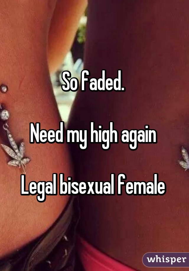 So faded. 

Need my high again 

Legal bisexual female 