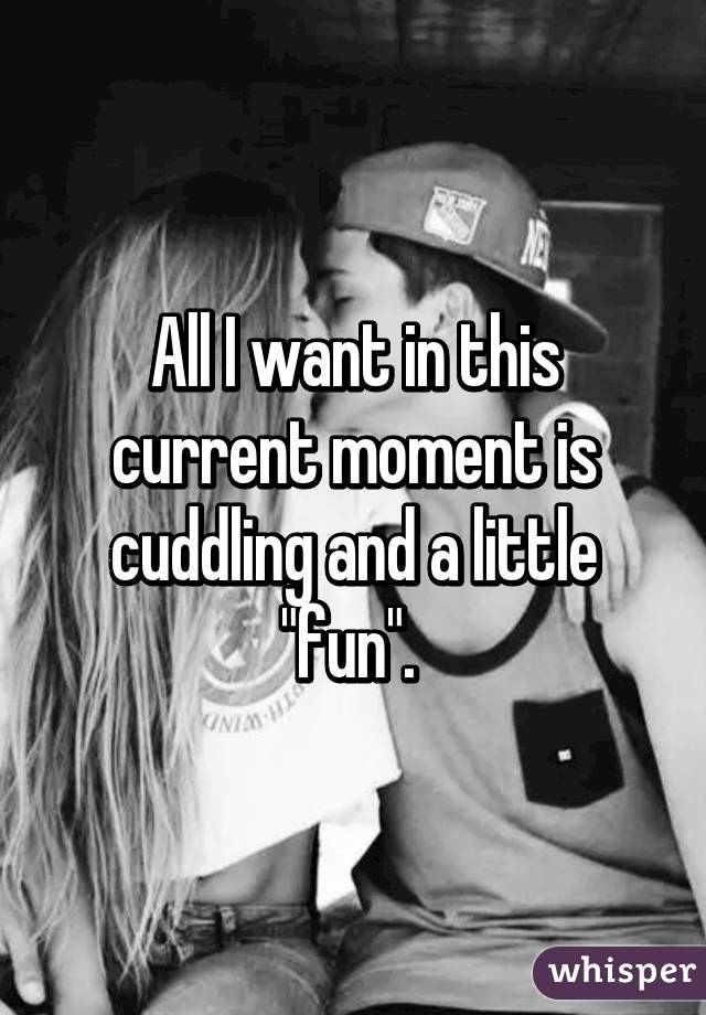 All I want in this current moment is cuddling and a little "fun". 