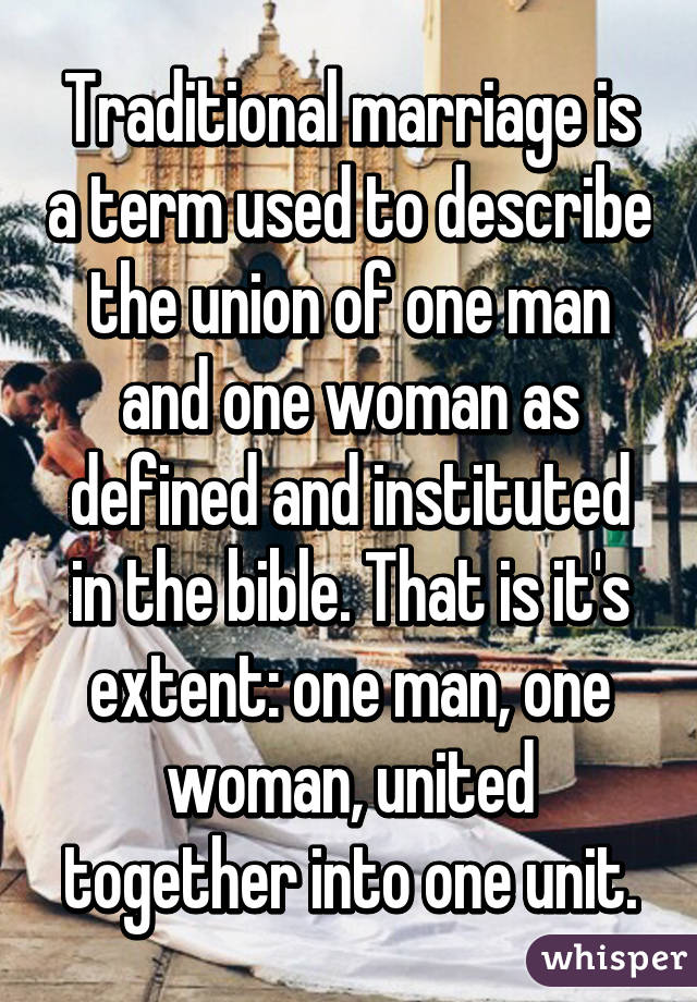 Traditional marriage is a term used to describe the union of one man and one woman as defined and instituted in the bible. That is it's extent: one man, one woman, united together into one unit.