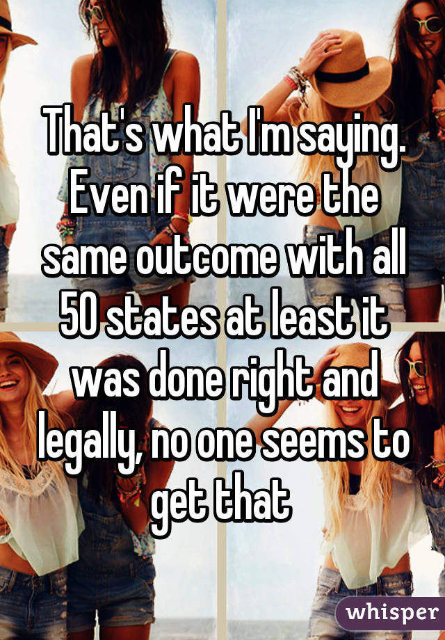 That's what I'm saying. Even if it were the same outcome with all 50 states at least it was done right and legally, no one seems to get that 