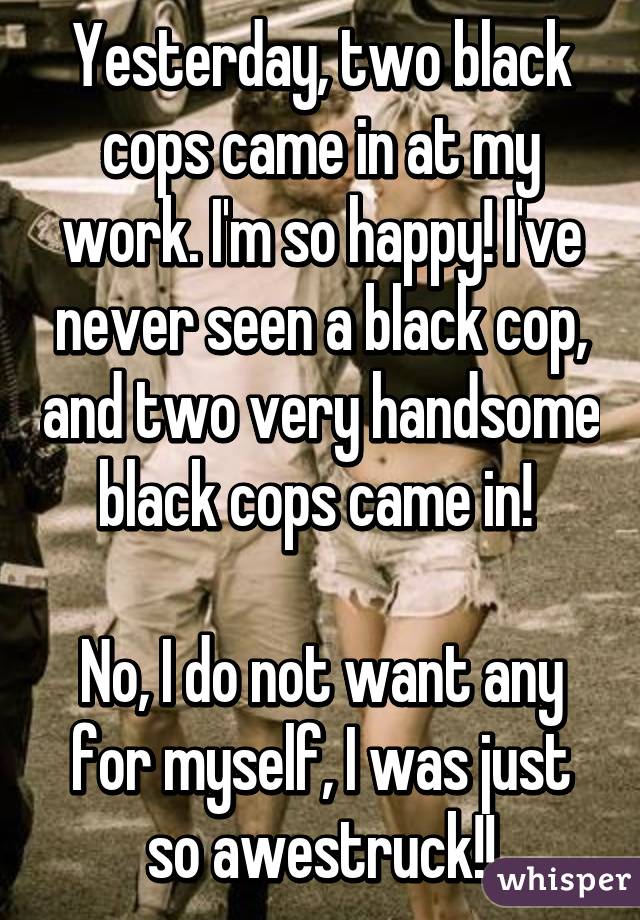 Yesterday, two black cops came in at my work. I'm so happy! I've never seen a black cop, and two very handsome black cops came in! 

No, I do not want any for myself, I was just so awestruck!!