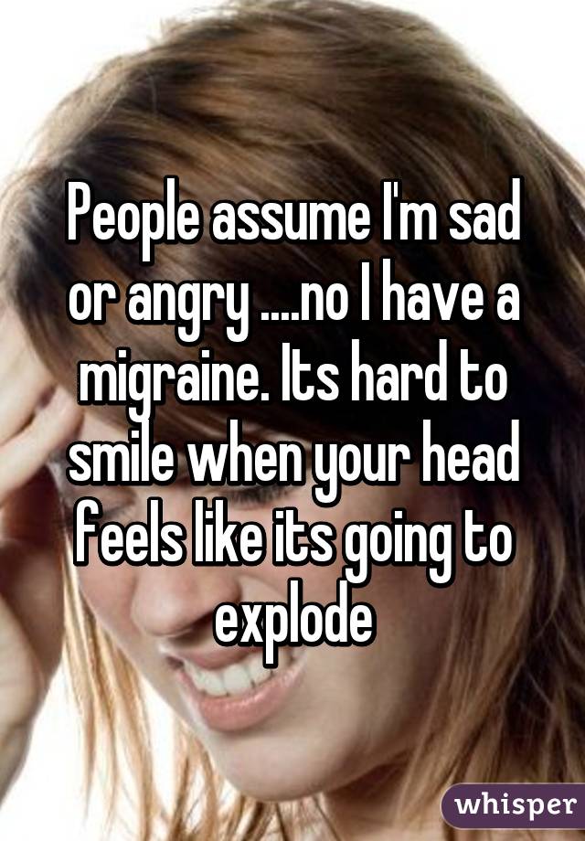 People assume I'm sad or angry ....no I have a migraine. Its hard to smile when your head feels like its going to explode