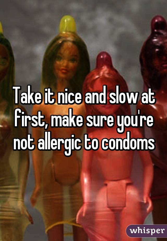 Take it nice and slow at first, make sure you're not allergic to condoms