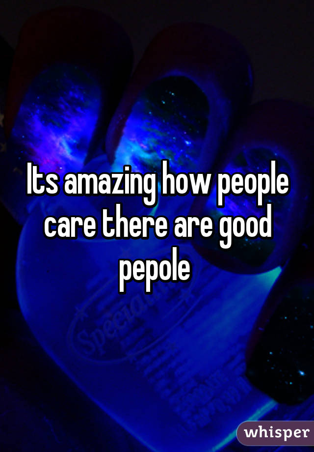 Its amazing how people care there are good pepole 