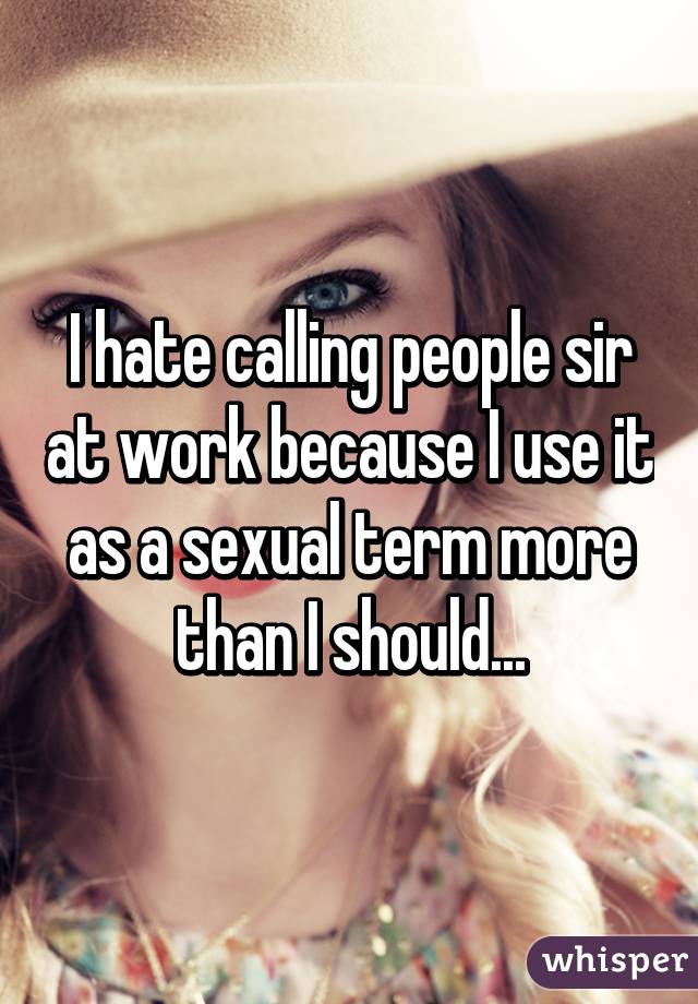 I hate calling people sir at work because I use it as a sexual term more than I should...